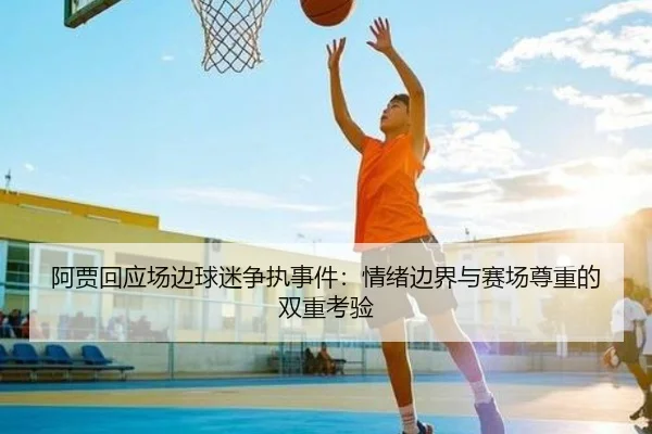 阿贾回应场边球迷争执事件:情绪边界与赛场尊重的双重考验